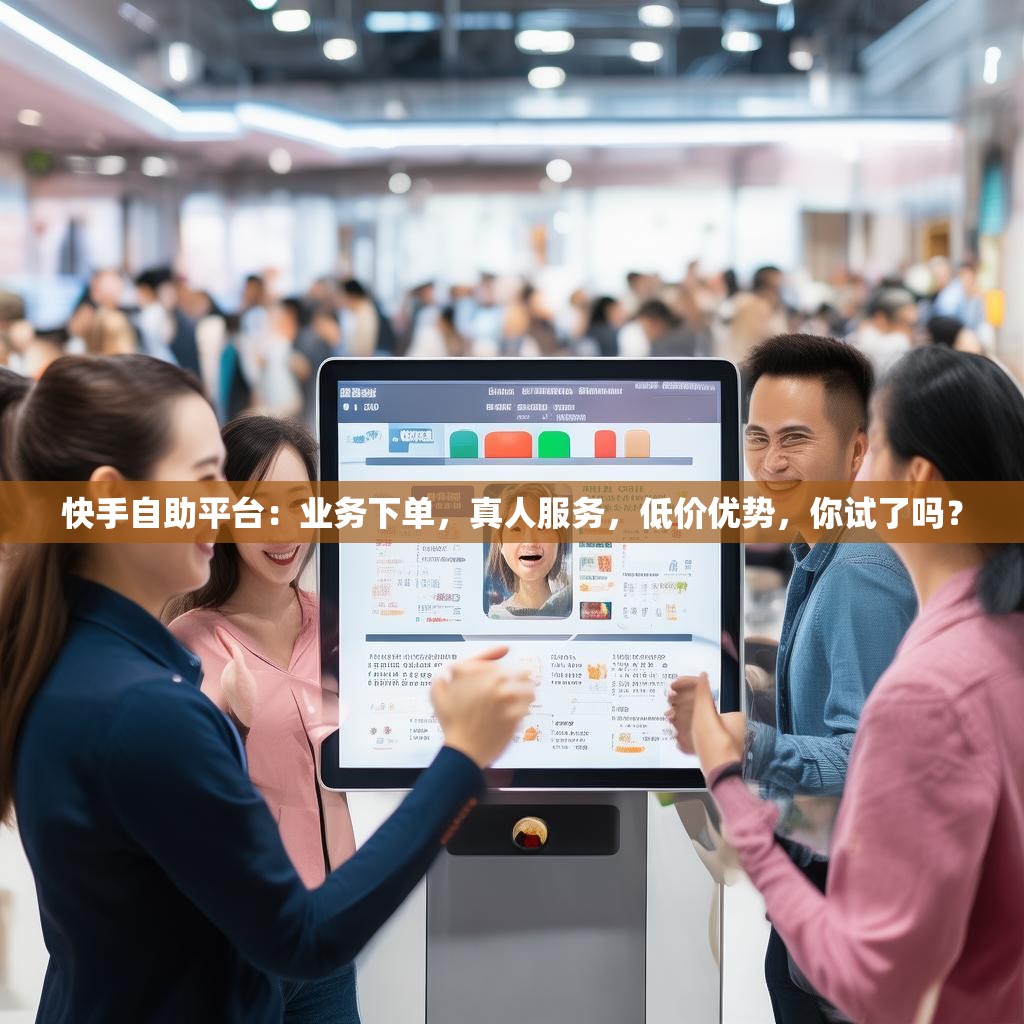 快手自助平台：业务下单，真人服务，低价优势，你试了吗？