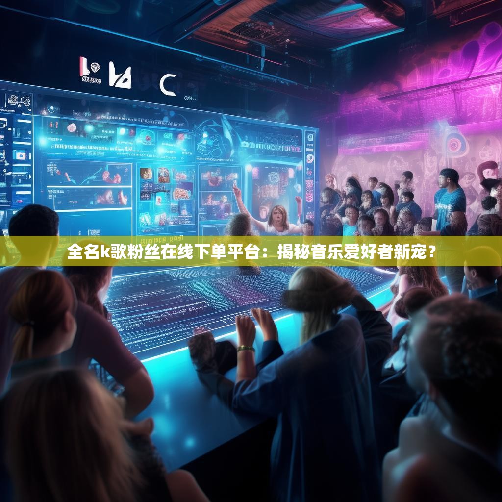 全名k歌粉丝在线下单平台：揭秘音乐爱好者新宠？