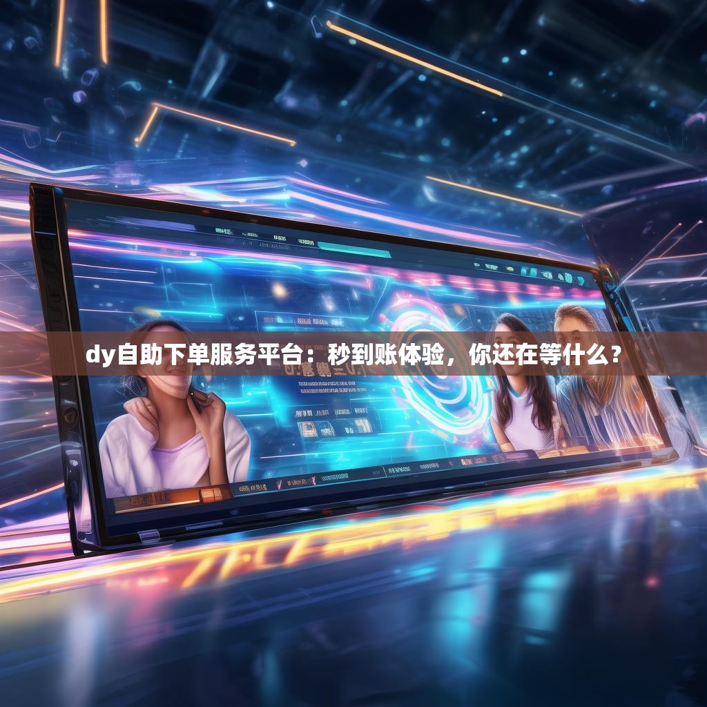 dy自助下单服务平台：秒到账体验，你还在等什么？